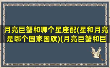 月亮巨蟹和哪个星座配(星和月亮是哪个国家国旗)(月亮巨蟹和巨蟹的区别)