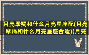 月亮摩羯和什么月亮星座配(月亮摩羯和什么月亮星座合适)(月亮摩羯和月亮摩羯在一起)