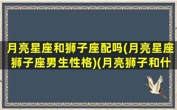 月亮星座和狮子座配吗(月亮星座狮子座男生性格)(月亮狮子和什么星座配)