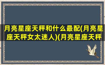 月亮星座天秤和什么最配(月亮星座天秤女太迷人)(月亮星座天秤座配对)