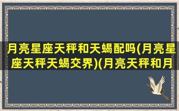 月亮星座天秤和天蝎配吗(月亮星座天秤天蝎交界)(月亮天秤和月亮天蝎哪个厉害)