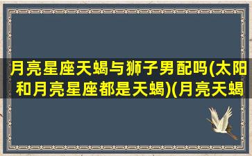 月亮星座天蝎与狮子男配吗(太阳和月亮星座都是天蝎)(月亮天蝎和月亮狮子谁厉害)