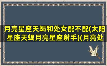 月亮星座天蝎和处女配不配(太阳星座天蝎月亮星座射手)(月亮处女跟月亮天蝎)