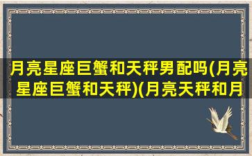 月亮星座巨蟹和天秤男配吗(月亮星座巨蟹和天秤)(月亮天秤和月亮巨蟹的配对)