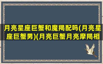 月亮星座巨蟹和魔羯配吗(月亮星座巨蟹男)(月亮巨蟹月亮摩羯相冲)