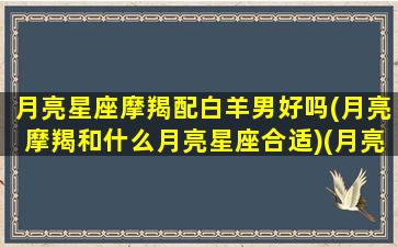 月亮星座摩羯配白羊男好吗(月亮摩羯和什么月亮星座合适)(月亮白羊和月亮摩羯谁厉害)