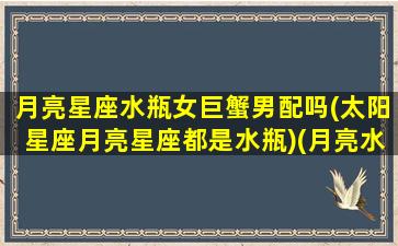 月亮星座水瓶女巨蟹男配吗(太阳星座月亮星座都是水瓶)(月亮水瓶座女生和什么太阳星座最配)