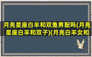 月亮星座白羊和双鱼男配吗(月亮星座白羊和双子)(月亮白羊女和月亮双鱼男)