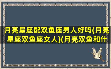 月亮星座配双鱼座男人好吗(月亮星座双鱼座女人)(月亮双鱼和什么月亮星座最配)