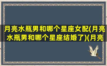 月亮水瓶男和哪个星座女配(月亮水瓶男和哪个星座结婚了)(月亮水瓶男特点)