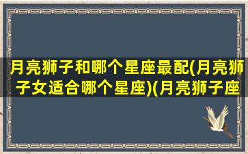 月亮狮子和哪个星座最配(月亮狮子女适合哪个星座)(月亮狮子座和月亮狮子座配不配)