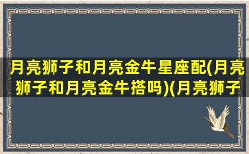 月亮狮子和月亮金牛星座配(月亮狮子和月亮金牛搭吗)(月亮狮子金星金牛月金不调)