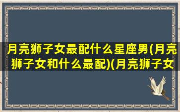 月亮狮子女最配什么星座男(月亮狮子女和什么最配)(月亮狮子女适合什么太阳星座)