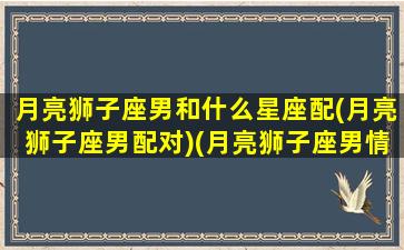 月亮狮子座男和什么星座配(月亮狮子座男配对)(月亮狮子座男情感模式)