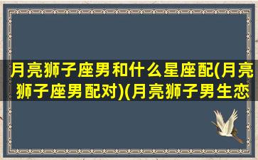 月亮狮子座男和什么星座配(月亮狮子座男配对)(月亮狮子男生恋爱观)