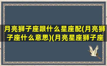 月亮狮子座跟什么星座配(月亮狮子座什么意思)(月亮星座狮子座速配星座)