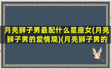 月亮狮子男最配什么星座女(月亮狮子男的爱情观)(月亮狮子男的爱情表现)