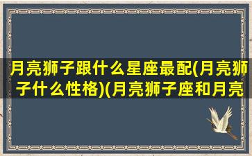 月亮狮子跟什么星座最配(月亮狮子什么性格)(月亮狮子座和月亮狮子座配不配)