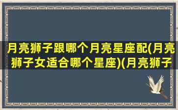 月亮狮子跟哪个月亮星座配(月亮狮子女适合哪个星座)(月亮狮子星座组合最佳夫妻)