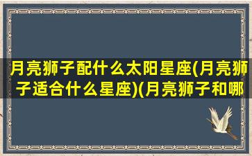 月亮狮子配什么太阳星座(月亮狮子适合什么星座)(月亮狮子和哪个月亮星座最合适)