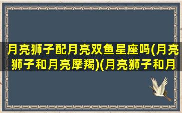 月亮狮子配月亮双鱼星座吗(月亮狮子和月亮摩羯)(月亮狮子和月亮双子合适吗)