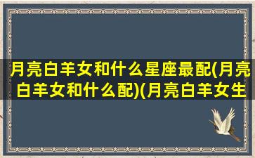 月亮白羊女和什么星座最配(月亮白羊女和什么配)(月亮白羊女生性格特点)