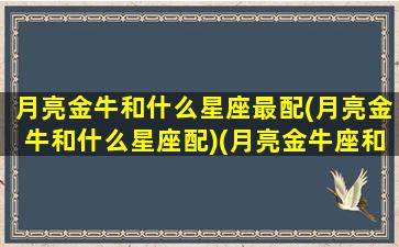 月亮金牛和什么星座最配(月亮金牛和什么星座配)(月亮金牛座和其他月亮星座配对)