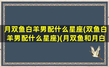 月双鱼白羊男配什么星座(双鱼白羊男配什么星座)(月双鱼和月白羊)