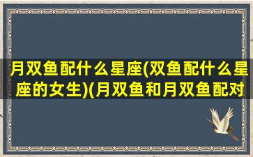 月双鱼配什么星座(双鱼配什么星座的女生)(月双鱼和月双鱼配对指数)