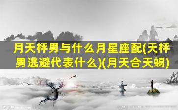 月天枰男与什么月星座配(天枰男逃避代表什么)(月天合天蝎)