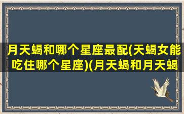月天蝎和哪个星座最配(天蝎女能吃住哪个星座)(月天蝎和月天蝎在一起合适吗)