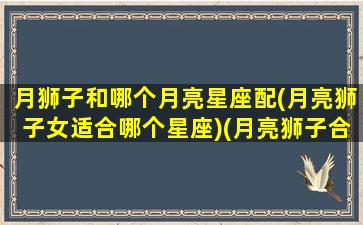 月狮子和哪个月亮星座配(月亮狮子女适合哪个星座)(月亮狮子合得来的月座)