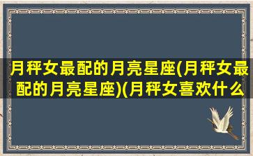 月秤女最配的月亮星座(月秤女最配的月亮星座)(月秤女喜欢什么样的男生)