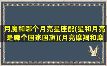 月魔和哪个月亮星座配(星和月亮是哪个国家国旗)(月亮摩羯和摩羯的区别)