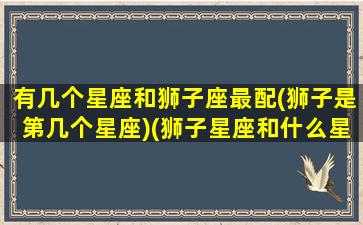 有几个星座和狮子座最配(狮子是第几个星座)(狮子星座和什么星座最般配)