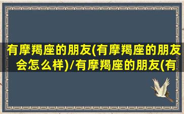 有摩羯座的朋友(有摩羯座的朋友会怎么样)/有摩羯座的朋友(有摩羯座的朋友会怎么样)-我的网站