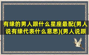 有缘的男人跟什么星座最配(男人说有缘代表什么意思)(男人说跟我有缘)