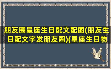 朋友圈星座生日配文配图(朋友生日配文字发朋友圈)(星座生日物语)