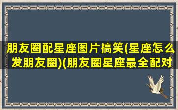 朋友圈配星座图片搞笑(星座怎么发朋友圈)(朋友圈星座最全配对)