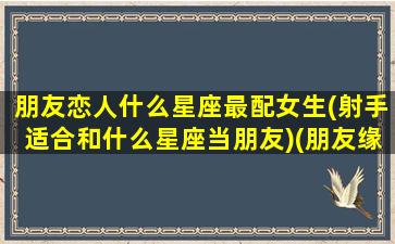 朋友恋人什么星座最配女生(射手适合和什么星座当朋友)(朋友缘最好的星座)