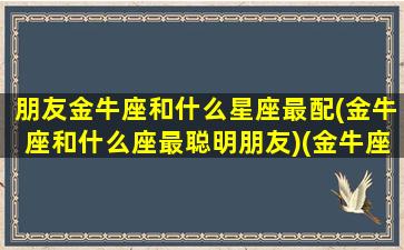 朋友金牛座和什么星座最配(金牛座和什么座最聪明朋友)(金牛座好朋友是什么星座)