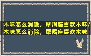 木味怎么消除，摩羯座喜欢木味/木味怎么消除，摩羯座喜欢木味-我的网站