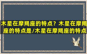 木星在摩羯座的特点？木星在摩羯座的特点是/木星在摩羯座的特点？木星在摩羯座的特点是-我的网站