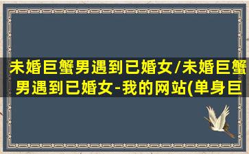 未婚巨蟹男遇到已婚女/未婚巨蟹男遇到已婚女-我的网站(单身巨蟹男)