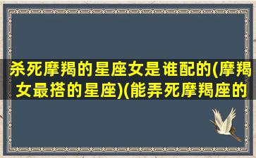 杀死摩羯的星座女是谁配的(摩羯女最搭的星座)(能弄死摩羯座的星座)