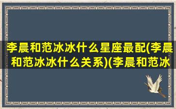 李晨和范冰冰什么星座最配(李晨和范冰冰什么关系)(李晨和范冰冰的关系如何)