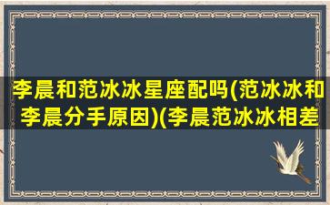 李晨和范冰冰星座配吗(范冰冰和李晨分手原因)(李晨范冰冰相差几岁)