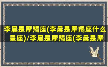 李晨是摩羯座(李晨是摩羯座什么星座)/李晨是摩羯座(李晨是摩羯座什么星座)-我的网站