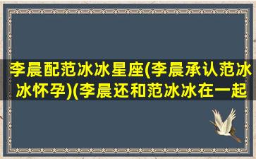 李晨配范冰冰星座(李晨承认范冰冰怀孕)(李晨还和范冰冰在一起吗)