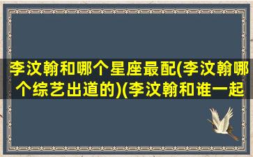 李汶翰和哪个星座最配(李汶翰哪个综艺出道的)(李汶翰和谁一起出道)